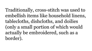 Traditionally, cross-stitch was used to
embellish items like household linens,
tablecloths, dishcloths, and doilies
(only a small portion of which would
actually be embroidered, such as a
border).
 