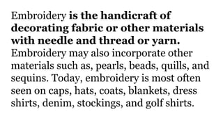 Embroidery is the handicraft of
decorating fabric or other materials
with needle and thread or yarn.
Embroidery may also incorporate other
materials such as, pearls, beads, quills, and
sequins. Today, embroidery is most often
seen on caps, hats, coats, blankets, dress
shirts, denim, stockings, and golf shirts.
 