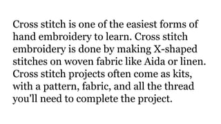 Cross stitch is one of the easiest forms of
hand embroidery to learn. Cross stitch
embroidery is done by making X-shaped
stitches on woven fabric like Aida or linen.
Cross stitch projects often come as kits,
with a pattern, fabric, and all the thread
you'll need to complete the project.
 
