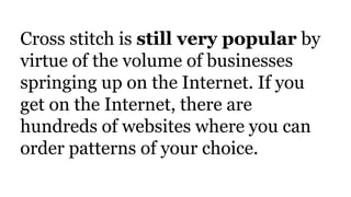 Cross stitch is still very popular by
virtue of the volume of businesses
springing up on the Internet. If you
get on the Internet, there are
hundreds of websites where you can
order patterns of your choice.
 
