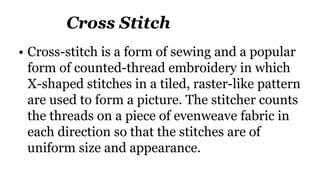 Cross Stitch
• Cross-stitch is a form of sewing and a popular
form of counted-thread embroidery in which
X-shaped stitches in a tiled, raster-like pattern
are used to form a picture. The stitcher counts
the threads on a piece of evenweave fabric in
each direction so that the stitches are of
uniform size and appearance.
 
