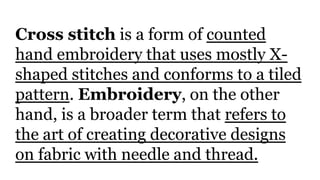 Cross stitch is a form of counted
hand embroidery that uses mostly X-
shaped stitches and conforms to a tiled
pattern. Embroidery, on the other
hand, is a broader term that refers to
the art of creating decorative designs
on fabric with needle and thread.
 