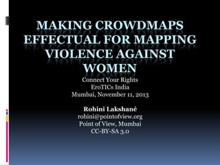 MAKING CROWDMAPS
EFFECTUAL FOR MAPPING
VIOLENCE AGAINST
WOMEN
Connect Your Rights
EroTICs India
Mumbai, November 11, 2013
Rohini Lakshané
rohini@pointofview.org
Point of View, Mumbai
CC-BY-SA 3.0
 