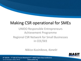 Making CSR operational for SMEs
                  UNIDO Responsible Entrepreneurs
                      Achievement Programme
              Regional CSR Network for Small Businesses
                             in CEE/SEE

                                Nikica Kusinikova, Konekt

8th SEEITA – 7th SEE ICT Forum Meeting & 7th MASIT Open Days Conference
14-15 October 2010, Ohrid            www.seeita.org
 