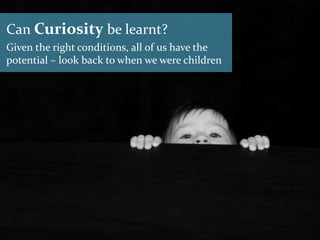 Can Curiosity be learnt?
Given the right conditions, all of us have the
potential – look back to when we were children
 