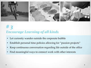 # 3
Encourage Learning of all kinds
• Let curiosity wander outside the corporate bubble
• Establish personal time policies allowing for “passion projects”
• Keep continuous conversation regarding life outside of the office
• Find meaningful ways to connect work with other interests
 