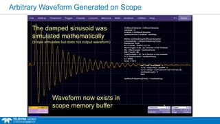 Arbitrary Waveform Generated on Scope
OutResult.Samples = InResult.Samples
startData = 0
endData = OutResult.Samples
newNumPoints = endData - startData
ReDim newDataArray(OutResult.Samples)
unscaledData = InResult.DataArray(False)
Randomize Timer
Pi = 3.14159 : TwoPi = 2.0 * Pi
WaveLength = 0.02 ' as a fraction of the timebase
WL = WaveLength * newNumPoints
WN = TwoPi / WL
TimeConstant = 0.1 ' as a fraction of the timebase
TC = TimeConstant * newNumPoints
A = 30000
Noise = 100.0
For i = WL To endData - 1
Y = A * (exp(-i/TC)) * sin(WN * i)
Y = Y + Noise * (rnd+rnd+rnd+rnd+rnd+rnd-3.0)
newDataArray(i) = Y
Next
OutResult.DataArray(False) = newDataArray
The damped sinusoid was
simulated mathematically
(scope simulates but does not output waveform)
Waveform now exists in
scope memory buffer
 