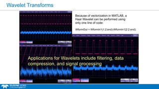 Wavelet Transforms
WformOut = WformIn1(1:2:end)-WformIn1(2:2:end);
Because of vectorization in MATLAB, a
Haar Wavelet can be performed using
only one line of code:
Applications for Wavelets include filtering, data
compression, and signal processing
 