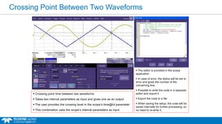 Crossing Point Between Two Waveforms
 The editor is provided in the scope
application
 In case of error, the status will be set to
error and gives the number of the
concerning line.
 Possible to write the code in a separate
editor and import it
 Export the code to a file
 When saving the setup, the code will be
saved internally for further processing, so
no need to re-write it.
 Crossing point time between two waveforms
 Takes two internal parameters as input and gives one as an output
 The user provides the crossing level in the scope’s time@lvl parameter
 This combination uses the scope’s internal parameters as input
 