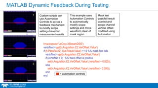 MATLAB Dynamic Feedback During Testing
h=actxserver('LeCroy.XStreamDSO');
vertoffset = get(h.Acquisition.C2.VerOffset,'Value')
if (h.PassFail.Q1.Out.Result.Value) == 0 %% mask test fails
vertoffset = get(h.Acquisition.C2.VerOffset,'Value')
if (vertoffset > 0) %% trace offset is positive
set(h.Acquisition.C2.VerOffset,'Value',(vertoffset + 0.005));
else
set(h.Acquisition.C2.VerOffset,'Value',(vertoffset - 0.005));
end
end
3
2
1 Custom scripts can
use Automation
Controls to act as a
feedback mechanism
to modify scope
settings based on
measurement results
This example uses
Automation Controls
to automatically
modify scope
settings and move
waveform clear of
mask region
= automation controls
Mask test
pass/fail result
queried and
scope channel
vertical offset
modified using
Automation
 