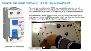 A ground-fault circuit interruptor (GCFI) is a device that disconnects a circuit
whenever it detects that the electric current is not balanced between the energized
conductor and the return, and is used to prevent injury caused by electric shocks.
The measurement goal is to determine the exact amount of time that the 60 Hz
cycle is present before the GFCI disables the output, and determine the start, stop,
and duration of the ground fault circuit interrupter tripping time.
Ground fault circuit interruptor
GFCI Test Panel
Ground Fault Circuit Interrupter Tripping Time Measurement
 