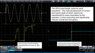 Zoom at start of burst showing
fine placement of cursor on start
time
Zoom at end of burst showing fine
placement of cursor on stop time
The GFCI burst length varies for each
acquisition. The manual placement of cursors
and zooms (both of which need to be
repositioned for every acquisition by the
operator), is time-consuming and significantly
reduces overall test throughput.
 