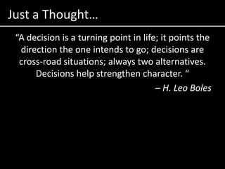 Just a Thought…“A decision is a turning point in life; it points the direction the one intends to go; decisions are cross-road situations; always two alternatives. Decisions help strengthen character. “– H. Leo Boles