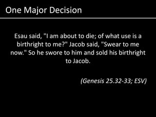 One Major DecisionEsau said, "I am about to die; of what use is a birthright to me?" Jacob said, "Swear to me now." So he swore to him and sold his birthright to Jacob. (Genesis 25.32-33; ESV)