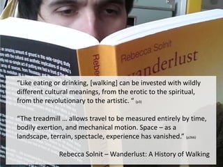 The subject of walking is, in some sense, how we invest universal acts with
particular meanings. Like eating or drinking, it can be invested with wildly
different cultural meanings, from the erotic to the spiritual, from the
revolutionary to the artistic. Here this history begins to become part of the
history of the imagination and the culture, of what kind of pleasure, freedoms
and meanings are pursued at different times by different kinds of walks and
walkers.

“Like eating or drinking, [walking] can be invested with
The treadmill … allows travel to be measured entirely by time, bodily exertion, wildly
and mechanical motion. Space – as a landscape, terrain, spectacle, the spiritual,
different cultural meanings, from the erotic to experience
has vanished.”266

from the revolutionary to the artistic. “ (p3)

“The treadmill … allows travel to be measured entirely by time,
bodily exertion, and mechanical motion. Space – as a
landscape, terrain, spectacle, experience has vanished.” (p266)
Rebecca Solnit – Wanderlust: A History of Walking

 