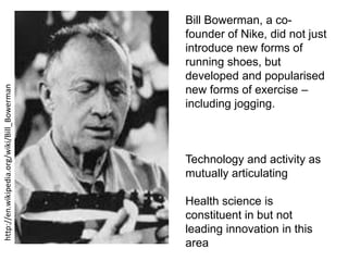 http://en.wikipedia.org/wiki/Bill_Bowerman

Bill Bowerman, a cofounder of Nike, did not just
introduce new forms of
running shoes, but
developed and popularised
new forms of exercise –
including jogging.

Technology and activity as
mutually articulating
Health science is
constituent in but not
leading innovation in this
area

 