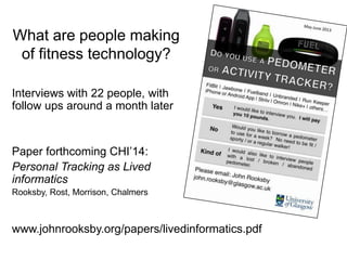 What are people making
of fitness technology?
Interviews with 22 people, with
follow ups around a month later

Paper forthcoming CHI’14:
Personal Tracking as Lived
informatics
Rooksby, Rost, Morrison, Chalmers

www.johnrooksby.org/papers/livedinformatics.pdf

 