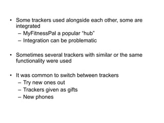 • Some trackers used alongside each other, some are
integrated
– MyFitnessPal a popular “hub”
– Integration can be problematic
• Sometimes several trackers with similar or the same
functionality were used
• It was common to switch between trackers
– Try new ones out
– Trackers given as gifts
– New phones

 