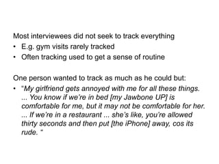 Most interviewees did not seek to track everything
• E.g. gym visits rarely tracked
• Often tracking used to get a sense of routine
One person wanted to track as much as he could but:
• “My girlfriend gets annoyed with me for all these things.
... You know if we‟re in bed [my Jawbone UP] is
comfortable for me, but it may not be comfortable for her.
... If we‟re in a restaurant ... she‟s like, you‟re allowed
thirty seconds and then put [the iPhone] away, cos its
rude. “

 