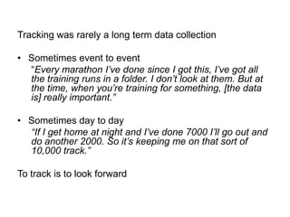 Tracking was rarely a long term data collection
• Sometimes event to event
“Every marathon I‟ve done since I got this, I‟ve got all
the training runs in a folder. I don‟t look at them. But at
the time, when you‟re training for something, [the data
is] really important.”
• Sometimes day to day
“If I get home at night and I‟ve done 7000 I‟ll go out and
do another 2000. So it‟s keeping me on that sort of
10,000 track.”
To track is to look forward

 