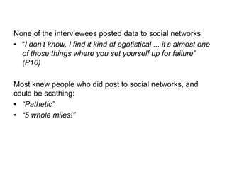 None of the interviewees posted data to social networks
• “I don‟t know, I find it kind of egotistical ... it‟s almost one
of those things where you set yourself up for failure”
(P10)
Most knew people who did post to social networks, and
could be scathing:
• “Pathetic”
• “5 whole miles!”

 