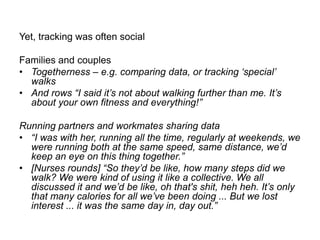 Yet, tracking was often social
Families and couples
• Togetherness – e.g. comparing data, or tracking „special‟
walks
• And rows “I said it‟s not about walking further than me. It‟s
about your own fitness and everything!”
Running partners and workmates sharing data
• “I was with her, running all the time, regularly at weekends, we
were running both at the same speed, same distance, we‟d
keep an eye on this thing together.”
• [Nurses rounds] “So they‟d be like, how many steps did we
walk? We were kind of using it like a collective. We all
discussed it and we‟d be like, oh that's shit, heh heh. It‟s only
that many calories for all we‟ve been doing ... But we lost
interest ... it was the same day in, day out.”

 