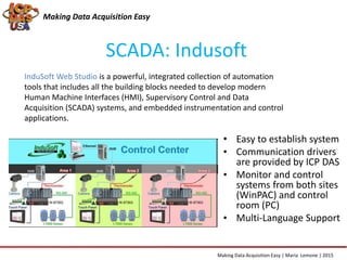 SCADA: Indusoft
Making Data Acquisition Easy
• Easy to establish system
• Communication drivers
are provided by ICP DAS
• Monitor and control
systems from both sites
(WinPAC) and control
room (PC)
• Multi-Language Support
InduSoft Web Studio is a powerful, integrated collection of automation
tools that includes all the building blocks needed to develop modern
Human Machine Interfaces (HMI), Supervisory Control and Data
Acquisition (SCADA) systems, and embedded instrumentation and control
applications.
Making Data Acquisition Easy | Maria Lemone | 2015
 