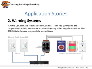 Application Stories
Making Data Acquisition Easy
ICP DAS USA TPD-283 Touch Screen PLC and PET-7044 PoE I/O Module are
programmed to help a customer accept momentary or latching alarm devices. The
TPD-283 displays warnings and alarm conditions.
2. Warning Systems
Making Data Acquisition Easy | Maria Lemone | 2015
 