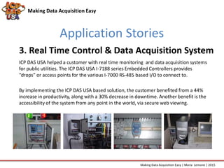Application Stories
Making Data Acquisition Easy
ICP DAS USA helped a customer with real time monitoring and data acquisition systems
for public utilities. The ICP DAS USA I-7188 series Embedded Controllers provides
“drops” or access points for the various I-7000 RS-485 based I/O to connect to.
By implementing the ICP DAS USA based solution, the customer benefited from a 44%
increase in productivity, along with a 30% decrease in downtime. Another benefit is the
accessibility of the system from any point in the world, via secure web viewing.
3. Real Time Control & Data Acquisition System
Making Data Acquisition Easy | Maria Lemone | 2015
 