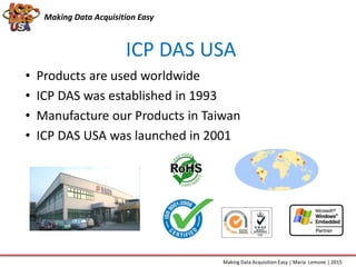Making Data Acquisition Easy
ICP DAS USA
• Products are used worldwide
• ICP DAS was established in 1993
• Manufacture our Products in Taiwan
• ICP DAS USA was launched in 2001
Making Data Acquisition Easy | Maria Lemone | 2015
 
