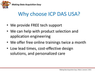 • We provide FREE tech support
• We can help with product selection and
application engineering
• We offer free online trainings twice a month
• Low lead times, cost-effective design
solutions, and personalized care
Making Data Acquisition Easy
Why choose ICP DAS USA?
Making Data Acquisition Easy | Maria Lemone | 2015
 