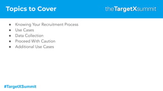 #TargetXSummit
Topics to Cover
● Knowing Your Recruitment Process
● Use Cases
● Data Collection
● Proceed With Caution
● Additional Use Cases
 