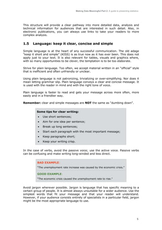 Making Data Meaningful Part 2: A guide to presenting statistics

This structure will provide a clear pathway into more detailed data, analysis and
technical information for audiences that are interested in such detail. Also, in
electronic publications, you can always use links to take your readers to more
complex analysis.

1.5

Language: keep it clear, concise and simple

Simple language is at the heart of any successful communication. The old adage
“keep it short and simple” (KISS) is as true now as it has ever been. This does not
apply just to your text. It is also relevant for tables, visuals and graphics where,
with so many opportunities to be clever, the temptation is to be too elaborate.
Strive for plain language. Too often, we accept material written in an “official” style
that is inefficient and often unfriendly or unclear.
Using plain language is not patronizing, trivializing or over-simplifying. Nor does it
mean letting grammar slip. Plain language conveys a clear and concise message. It
is used with the reader in mind and with the right tone of voice.
Plain language is faster to read and gets your message across more often, more
easily and in a friendlier way.
Remember: clear and simple messages are NOT the same as “dumbing down”.
Some tips for clear writing:
•

Use short sentences;

•

Aim for one idea per sentence;

•

Break up long sentences;

•

Start each paragraph with the most important message;

•

Keep paragraphs short;

•

Keep your writing crisp.

In the case of verbs, avoid the passive voice; use the active voice. Passive verbs
can be confusing and make writing long-winded and less direct.
BAD EXAMPLE:
“The unemployment rate increase was caused by the economic crisis.”

GOOD EXAMPLE:
“The economic crisis caused the unemployment rate to rise.”

Avoid jargon wherever possible. Jargon is language that has specific meaning to a
certain group of people. It is almost always unsuitable for a wider audience. Use the
simplest words that fit your message and that your reader will understand.
However, if your audience consists entirely of specialists in a particular field, jargon
might be the most appropriate language to use.

5

 