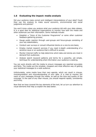 Making Data Meaningful Part 2: A guide to presenting statistics

1.6

Evaluating the impact: media analysis

Did your audience make correct and intelligent interpretations of your data? Could
they use the analysis to make sound economic, environmental and social
judgments and policies?
You won't know unless you analyze what your audience did with your data release.
It is a good idea for statistical organizations to monitor how both the media and
other audiences use their information. Some methods include:
•

Establish a “Voice of the Customer Programme” or some other customer
feedback-gathering process;

•

Gauge public reaction through user-groups and focus-groups consisting of
your key stakeholders;

•

Conduct user surveys or consult influential clients on a one-to-one basis;

•

Employ market research services if you need in-depth understanding of a
sensitive issue or an audience that is difficult to access;

•

Monitor Internet traffic to help determine which data and stories are most in
demand from audiences;

•

Analyse search keyword patterns and terms for a powerful, yet simple,
technique for understanding what information your audience is seeking.

You can work directly with the media to ensure messages are reported accurately
and fairly. The media are the simplest, cheapest and most effective way of getting
your statistical messages to a wide audience.
Unfortunately, some media have their own agenda, which can result in misuse,
misinterpretation and misunderstanding of your data. It is vital to monitor the
reach of your messages through the media, as well as the tone and quality of the
coverage. In the case of any clear misuse, you should respond rapidly, consistently
and firmly.
Now that we have covered the key elements of the text, let us turn our attention to
visual elements that help us explain the data better.

6

 