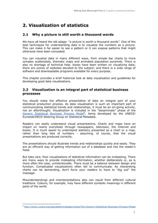 Making Data Meaningful Part 2: A guide to presenting statistics

2. Visualization of statistics
2.1

Why a picture is still worth a thousand words

We have all heard the old adage: “a picture is worth a thousand words”. One of the
best techniques for understanding data is to visualize the numbers as a picture.
This can make it far easier to see a pattern or it can expose patterns that might
otherwise have been concealed.
You can visualize data in many different ways, from simple bar charts to more
complex scatterplots, thematic maps and animated population pyramids. There is
also no shortage of technical help: books have been written on visualizing data;
there are scores of websites devoted to the subject; and there is a wide range of
software and downloadable programs available for every purpose.
This chapter provides a brief historical look at data visualization and guidelines for
developing good data visualizations.

2.2 Visualization is an integral part of statistical business
processes
You should make the effective presentation of data an integral part of your
statistical production process. As data visualization is such an important part of
communicating statistical trends and relationships, it must be an on-going activity,
not an afterthought. Visualization is included in the “disseminate” phase of the
Generic Statistical Business Process Model4, being developed by the UNECE/
Eurostat/OECD Steering Group on Statistical Metadata.
Readers can easily understand visual presentations. Charts and maps have an
impact on nearly everybody through newspapers, television, the Internet and
books. It is much easier to understand statistics presented as a chart or a map,
rather than long lists of numbers - assuming, of course, that the visual
presentations are produced correctly.
The presentations should illustrate trends and relationships quickly and easily. They
are an efficient way of getting information out of a database and into the reader's
head.
But take care. Poor visualizations of statistical information can be misleading. There
are many ways to provide misleading information, whether deliberately or, as is
more often the case, unintentionally. There must be a balance between design and
function. Complicated visualizations often fail to communicate. As interpreting
charts can be demanding, don’t force your readers to have to “dig out” the
message.
Misunderstandings and misinterpretations also can result from different cultural
traditions. Colours, for example, may have different symbolic meanings in different
parts of the world.

4

http://www1.unece.org/stat/platform/display/metis/The+Generic+Statistical+Business+Process+Model
7

 