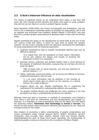 Making Data Meaningful Part 2: A guide to presenting statistics

2.3

A Scot's historical influence on data visualization

The history of statistical charts, as we understand them today, is less than 300
years old. Even though ancient Romans and Arabs were good at using numbers,
they did not use bar charts or curves to present figures visually.
René Descartes (1596-1650), the French encyclopedist and philosopher, was the
first to use a rectangular coordinate system to visualize his observations. But it was
an engineer and economist from Scotland, William Playfair (1759-1823), who was
the first to produce graphic presentations of statistical data in ways that are familiar
today.
Playfair published two books on the development of world trade at the turn of the
19th century (1786 and 1801), in which he used what he called the “graphic
method”. He was a keen marketer of this new approach, advocating the advantages
of visual presentations with the following arguments:
1. Graphical presentations help to simplify complicated relations that may be
difficult to observe:
“It is hoped that, with the assistance of these charts, information
will be got, without the fatigue and trouble of studying the
particulars of which it is composed.”
2. Business owners, politicians and decision-makers need a visual shortcut to
the essence of statistical information, because they do not have the time to
study the detail:
“Men of great rank, or active business, can only pay attention to
general outlines [...].”
3. Tables, especially voluminous tables, can be boring and difficult to perceive.
Graphical presentations help the user:
"[...] as much information may be obtained in five minutes as
would require whole days to imprint on the memory, in a lasting
manner, by a table of figures.”
4. Graphics attract the eye. Playfair emphasized this in underlining the
usefulness of his method for understanding relations and quantities.
5. The graphic method attracts and challenges the mind, assisting in not only
perception but also in understanding structures and relations.
Although there has been a revolution in methods of visualization since Playfair's
time, there is still room for refinements and new developments (see chapter 6).
However, it is important to avoid presentations that are too flashy and that distort
the observed content. Remember that technology is merely a servant. You
should not add useless notes and obscure elements just because you can. Keep the
message simple for the reader.
New masters at promoting a better understanding of graphic presentations and
human perceptions today include Jacques Bertin, William Cleveland, Jan-Erik
Kristiansen, Vesa Kuusela, Hans Rosling, Edward Tufte and Howard Wainer.
Notwithstanding the work of these more recent specialists, the fundamentals of
statistical graphics continue to be built on the innovations of William Playfair.

8

 