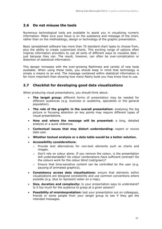 Making Data Meaningful Part 2: A guide to presenting statistics

2.6

Do not misuse the tools

Numerous technological tools are available to assist you in visualizing numeric
information. Make sure your focus is on the substance and message of the chart,
rather than on the methodology, design or technology of the graphic presentation.
Basic spreadsheet software has more than 70 standard chart types to choose from,
plus the ability to create customized charts. This exciting range of options often
inspires information providers to use all sorts of different ways to visualize data just because they can. The result, however, can often be over-complication or
distortion of statistical information.
This danger increases with the ever-growing flashiness and variety of new tools
available. When using these tools, you should keep in mind that technology is
simply a means to an end. The message contained within statistical information is
far more important than showing how many flashy tools you may know how to use.

2.7

Checklist for developing good data visualizations

When producing visual presentations, you should think about:
•

The target group: different forms of presentation may be needed for
different audiences (e.g. business or academia, specialists or the general
population).

•

The role of the graphic in the overall presentation: analysing the big
picture or focusing attention on key points may require different types of
visual presentations.

•

How and where the message will be presented: a long, detailed
analysis or a quick slideshow.

•

Contextual issues that may distort understanding: expert or novice
data user.

•

Whether textual analysis or a data table would be a better solution.

•

Accessibility considerations:
o

Provide text alternatives for non-text elements such as charts and
images.

o

Don’t rely on colour alone. If you remove the colour, is the presentation
still understandable? Do colour combinations have sufficient contrast? Do
the colours work for the colour blind (red/green)?

o

Ensure that time-sensitive content can be controlled by the user (e.g.
pausing of animated graphics).

•

Consistency across data visualizations: ensure that elements within
visualizations are designed consistently and use common conventions where
possible (e.g. blue to represent water on a map).

•

Size, duration and complexity: Is your presentation easy to understand?
Is it too much for the audience to grasp at a given session?

•

Possibility of misinterpretation: test your presentation out on colleagues,
friends or some people from your target group to see if they get the
intended messages.

11

 