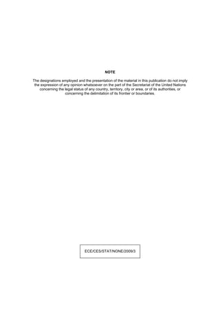 NOTE
The designations employed and the presentation of the material in this publication do not imply
the expression of any opinion whatsoever on the part of the Secretariat of the United Nations
concerning the legal status of any country, territory, city or area, or of its authorities, or
concerning the delimitation of its frontier or boundaries.

ECE/CES/STAT/NONE/2009/3

 