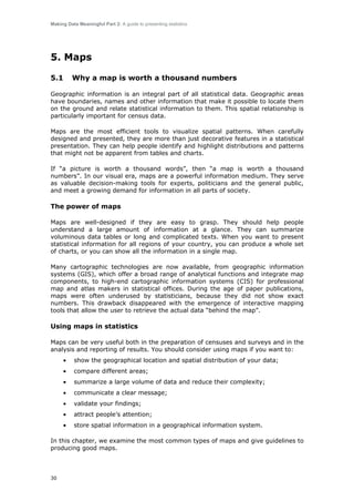 Making Data Meaningful Part 2: A guide to presenting statistics

5. Maps
5.1

Why a map is worth a thousand numbers

Geographic information is an integral part of all statistical data. Geographic areas
have boundaries, names and other information that make it possible to locate them
on the ground and relate statistical information to them. This spatial relationship is
particularly important for census data.
Maps are the most efficient tools to visualize spatial patterns. When carefully
designed and presented, they are more than just decorative features in a statistical
presentation. They can help people identify and highlight distributions and patterns
that might not be apparent from tables and charts.
If “a picture is worth a thousand words”, then “a map is worth a thousand
numbers”. In our visual era, maps are a powerful information medium. They serve
as valuable decision-making tools for experts, politicians and the general public,
and meet a growing demand for information in all parts of society.

The power of maps
Maps are well-designed if they are easy to grasp. They should help people
understand a large amount of information at a glance. They can summarize
voluminous data tables or long and complicated texts. When you want to present
statistical information for all regions of your country, you can produce a whole set
of charts, or you can show all the information in a single map.
Many cartographic technologies are now available, from geographic information
systems (GIS), which offer a broad range of analytical functions and integrate map
components, to high-end cartographic information systems (CIS) for professional
map and atlas makers in statistical offices. During the age of paper publications,
maps were often underused by statisticians, because they did not show exact
numbers. This drawback disappeared with the emergence of interactive mapping
tools that allow the user to retrieve the actual data “behind the map”.

Using maps in statistics
Maps can be very useful both in the preparation of censuses and surveys and in the
analysis and reporting of results. You should consider using maps if you want to:
•

show the geographical location and spatial distribution of your data;

•

compare different areas;

•

summarize a large volume of data and reduce their complexity;

•

communicate a clear message;

•

validate your findings;

•

attract people’s attention;

•

store spatial information in a geographical information system.

In this chapter, we examine the most common types of maps and give guidelines to
producing good maps.

30

 