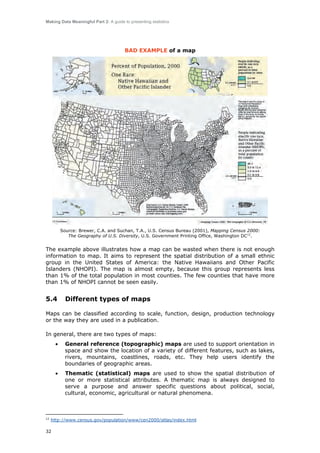 Making Data Meaningful Part 2: A guide to presenting statistics

BAD EXAMPLE of a map

Source: Brewer, C.A. and Suchan, T.A., U.S. Census Bureau (2001), Mapping Census 2000:
The Geography of U.S. Diversity, U.S. Government Printing Office, Washington DC12.

The example above illustrates how a map can be wasted when there is not enough
information to map. It aims to represent the spatial distribution of a small ethnic
group in the United States of America: the Native Hawaiians and Other Pacific
Islanders (NHOPI). The map is almost empty, because this group represents less
than 1% of the total population in most counties. The few counties that have more
than 1% of NHOPI cannot be seen easily.

5.4

Different types of maps

Maps can be classified according to scale, function, design, production technology
or the way they are used in a publication.
In general, there are two types of maps:
•

•

12

General reference (topographic) maps are used to support orientation in
space and show the location of a variety of different features, such as lakes,
rivers, mountains, coastlines, roads, etc. They help users identify the
boundaries of geographic areas.
Thematic (statistical) maps are used to show the spatial distribution of
one or more statistical attributes. A thematic map is always designed to
serve a purpose and answer specific questions about political, social,
cultural, economic, agricultural or natural phenomena.

http://www.census.gov/population/www/cen2000/atlas/index.html

32

 