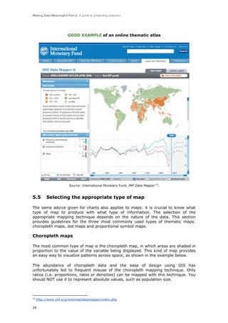 Making Data Meaningful Part 2: A guide to presenting statistics

GOOD EXAMPLE of an online thematic atlas

Source: International Monetary Fund, IMF Data Mapper 15.

5.5

Selecting the appropriate type of map

The same advice given for charts also applies to maps: it is crucial to know what
type of map to produce with what type of information. The selection of the
appropriate mapping technique depends on the nature of the data. This section
provides guidelines for the three most commonly used types of thematic maps:
choropleth maps, dot maps and proportional symbol maps.

Choropleth maps
The most common type of map is the choropleth map, in which areas are shaded in
proportion to the value of the variable being displayed. This kind of map provides
an easy way to visualize patterns across space, as shown in the example below.
The abundance of choropleth data and the ease of design using GIS has
unfortunately led to frequent misuse of the choropleth mapping technique. Only
ratios (i.e. proportions, rates or densities) can be mapped with this technique. You
should NOT use it to represent absolute values, such as population size.

15

http://www.imf.org/external/datamapper/index.php

34

 