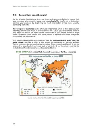 Making Data Meaningful Part 2: A guide to presenting statistics

5.6

Design tips: keep it simple!

As for all data visualizations, the most important recommendation to ensure that
your message gets across is: keep your map simple! Be careful not to distract or
confuse your audience by displaying too much information or too many visually
conflicting elements.
Knowing your audience is also of crucial importance. What is their background?
Are they familiar with maps in their everyday life? Could your map offend them in
any way? You should be aware of the sensitivities of your target audience. Maps
have a powerful visual impact, and some colours or symbols may have a negative
connotation for some people.
You should always design your maps so they are independent of story texts or
data tables. Just like a chart, a map should be understood on its own, without
further reference to surrounding text or notes. Once a map is published, it can be
scanned or downloaded and used out of context. It is, therefore, essential to
include the different map components described below.
GOOD EXAMPLE of a map that does not require any further reference

Source: Institut National d’Etudes Démographiques (INED)

38

 