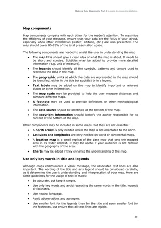 Making Data Meaningful Part 2: A guide to presenting statistics

Map components
Map components compete with each other for the reader’s attention. To maximize
the efficiency of your message, ensure that your data are the focus of your layout,
especially when other information (water, altitude, etc.) are also presented. The
map should cover 80-85% of the total presentation space.
The following components are needed to assist the user in understanding the map:
•

The map title should give a clear idea of what the map is about. It needs to
be short and concise. Subtitles may be added to provide more detailed
information (e.g. unit of measure).

•

The legends should identify all the symbols, patterns and colours used to
represent the data in the map.

•

The geographic units at which the data are represented in the map should
be identified, either in the title (or subtitle) or in a legend.

•

Text labels may be added on the map to identify important or relevant
places or other information.

•

The map scale may be provided to help the user measure distances and
compare different maps.

•

A footnote may be used to provide definitions or other methodological
information.

•

The data source should be identified at the bottom of the map.

•

The copyright information should identify the author responsible for its
content at the bottom of the map.

Other components may be included in some maps, but they are not essential:
•

A north arrow is only needed when the map is not orientated to the north.

•

Latitudes and longitudes are only needed on world or continental maps.

•

A location map is a small replica of the base map that sets the mapped
area in its wider context. It may be useful if your audience is not familiar
with the geography of the area.

•

Charts may be added if they enhance the understanding of the map.

Use only key words in title and legends
Although maps communicate a visual message, the associated text lines are also
important. The wording of the title and any legend should be considered carefully,
as it determines the user’s understanding and interpretation of your map. Here are
some guidelines for the usage of text in maps:
•

Be accurate, but keep it simple.

•

Use only key words and avoid repeating the same words in the title, legends
or footnotes.

•

Use neutral language.

•

Avoid abbreviations and acronyms.

•

Use smaller font for the legends than for the title and even smaller font for
the footnotes, but ensure that all text lines are legible.

39

 