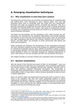 Making Data Meaningful Part 2: A guide to presenting statistics

6. Emerging visualization techniques
6.1

Why visualization is more than just a picture

Emerging tools and techniques are providing new opportunities for visualizing data
and making them more interesting to users. Dynamic table, chart and map
generators allow users to manipulate data and create their own visualizations.
Animation and video are engaging formats, somewhat like television. They do a
good job of illustrating changes over time and include verbal or textual descriptions
to explain the meaning behind the numbers. New types of visualizations are also
emerging, such as sparklines and tag clouds (see section 6.4), providing alternative
ways to illustrate information.
The latest web technologies, and the expectations they create amongst the user
community, are changing the way statistical organizations communicate statistics.
The Internet is now a two-way communication forum where users can share their
own data visualizations and discuss their findings. Websites such as Many Eyes20,
Swivel21 and Data Place22 are examples of online communities that discuss and
share data and graphics.
Whilst increasing user flexibility, the development of new visualization techniques
and more interactive websites can also cause problems for statistical organizations.
It is becoming increasingly easy for users, whether by accident or design, to distort
or misrepresent statistics, and then make these distortions and misrepresentations
widely available to others. It is therefore necessary for statistical organizations to
have a clear policy on how they will apply and offer new visualization techniques.
This chapter provides an overview of these new visualization tools and techniques.

6.2

Dynamic visualizations

With the advent of the Internet and growth of Web 2.0 technologies23, users can
interact with data and create their own visualizations. Many statistical organizations
now provide access to their databases through their websites, allowing users to
query and download statistical information themselves. This functionality is
increasingly being complemented by a suite of visualization tools that allow users to
create tables, charts or maps online, without having to download the data and work
in another application.
There are concerns about the consequences of giving this level of control to users.
There is the possibility that they will create nonsensical graphics or derive
inappropriate correlations. However, it is surely preferable that users are accessing
and working with the data. Potential problems can be minimized by providing key
metadata in a clear and obvious way, offering support to less experienced users,
and by monitoring and correcting any misuse.

20
Many Eyes is a website where users can upload data, create charts and other visualizations and
discuss their findings (see http://manyeyes.alphaworks.ibm.com/manyeyes/).
21
Swivel offers similar functionality to Many Eyes (see www.swivel.com).
22
Data Place is a website that provides users with statistics on cities, towns and states in the United
States (see www.dataplace.org/).
23
“Web 2.0” is a term to describe a new wave of internet technologies that allow users to do more than
just access information online: they can add, change or influence web content. Examples include wikis,
such as Wikipedia, blogs and social networking sites, such as Facebook or LinkedIn.

41

 