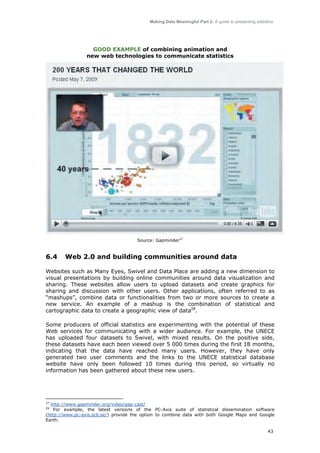 Making Data Meaningful Part 2: A guide to presenting statistics

GOOD EXAMPLE of combining animation and
new web technologies to communicate statistics

Source: Gapminder27

6.4

Web 2.0 and building communities around data

Websites such as Many Eyes, Swivel and Data Place are adding a new dimension to
visual presentations by building online communities around data visualization and
sharing. These websites allow users to upload datasets and create graphics for
sharing and discussion with other users. Other applications, often referred to as
“mashups”, combine data or functionalities from two or more sources to create a
new service. An example of a mashup is the combination of statistical and
cartographic data to create a geographic view of data28.
Some producers of official statistics are experimenting with the potential of these
Web services for communicating with a wider audience. For example, the UNECE
has uploaded four datasets to Swivel, with mixed results. On the positive side,
these datasets have each been viewed over 5 000 times during the first 18 months,
indicating that the data have reached many users. However, they have only
generated two user comments and the links to the UNECE statistical database
website have only been followed 10 times during this period, so virtually no
information has been gathered about these new users.

27

http://www.gapminder.org/video/gap-cast/
For example, the latest versions of the PC-Axis suite of statistical dissemination software
(http://www.pc-axis.scb.se/) provide the option to combine data with both Google Maps and Google
Earth.
28

43

 