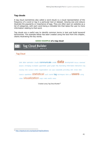 Making Data Meaningful Part 2: A guide to presenting statistics

Tag clouds
A tag cloud (sometimes also called a word cloud) is a visual representation of the
frequency of a word or tag in a particular text or dataset. Varying size and colours
illustrate the popularity or importance of tags. They are often seen on websites as a
list of categories, with each word being a clickable link that takes the user to more
information relating to that word.
Tag clouds are a useful way to identify common terms in text and build keyword
taxonomies. The example below has been created using the text from this chapter,
clearly illustrating the key words.
GOOD EXAMPLE of a tag cloud

Created using Tag Cloud Builder31

31

http://tagcloud.oclc.org/tagcloud/TagCloudDemo
45

 