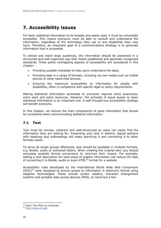 Making Data Meaningful Part 2: A guide to presenting statistics

7. Accessibility issues
For basic statistical information to be broadly and easily used, it must be universally
accessible. This means everyone must be able to consult and understand the
information, regardless of the technology they use or any disabilities they may
have. Therefore, an important goal of a communications strategy is to generate
information that is accessible.
To attract and reach large audiences, the information should be presented in a
structured and well organized way that meets established and generally recognized
standards. Three partly overlapping aspects of accessibility are considered in this
chapter:
•

Providing suitable metadata to help users understand the data;

•

Providing data in a range of formats, including via new media such as mobile
phones or other hand-held devices;

•

Ensuring the maximum accessibility to information for people with
disabilities, often in compliance with specific legal or policy requirements.

Making statistical information accessible to everyone requires extra awareness,
extra work and extra resources. However, the principle of equal access to basic
statistical information is an important one. A well thought-out accessibility strategy
will benefit everyone.
In this chapter, we discuss the main components of good information that should
be considered when communicating statistical information.

7.1

Text

Text must be concise, coherent and well-structured so users can easily find the
information they are looking for. Presenting your text in distinct, logical sections
with headings and subheadings will make searching it and converting it to other
formats easier.
To serve all target groups effectively, text should be available in multiple formats,
e.g. Braille, audio or oversized letters. When creating the original text, you should
anticipate possible format conversions to minimize their impact. For example,
adding a text description for each piece of graphic information will reduce the task
of converting it to Braille, audio or even HTML32 format for a website.
Accessibility rules developed by the international World Wide Web Consortium
(W3C)33 were designed to ensure access to information in electronic format using
adaptive technologies. These include screen readers, character enlargement
systems and portable data access devices (PDA), to name but a few.

32
33

Hyper Text Mark-up Language.
http://www.w3.org/

46

 