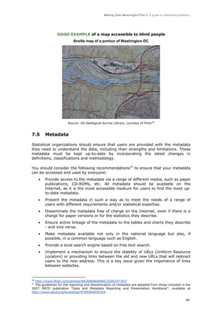 Making Data Meaningful Part 2: A guide to presenting statistics

GOOD EXAMPLE of a map accessible to blind people
Braille map of a portion of Washington DC

Source: US Geological Survey Library, courtesy of Flickr36

7.5

Metadata

Statistical organizations should ensure that users are provided with the metadata
they need to understand the data, including their strengths and limitations. These
metadata must be kept up-to-date by incorporating the latest changes in
definitions, classifications and methodology.
You should consider the following recommendations37 to ensure that your metadata
can be accessed and used by everyone:
•

Provide access to the metadata via a range of different media, such as paper
publications, CD-ROMs, etc. All metadata should be available on the
Internet, as it is the most accessible medium for users to find the most upto-date metadata.

•

Present the metadata in such a way as to meet the needs of a range of
users with different requirements and/or statistical expertise.

•

Disseminate the metadata free of charge on the Internet, even if there is a
charge for paper versions or for the statistics they describe.

•

Ensure active linkage of the metadata to the tables and charts they describe
- and vice versa.

•

Make metadata available not only in the national language but also, if
possible, in a common language such as English.

•

Provide a local search engine based on free text search.

•

Implement a mechanism to ensure the stability of URLs (Uniform Resource
Locators) or providing links between the old and new URLs that will redirect
users to the new address. This is a key issue given the importance of links
between websites.

36

http://www.flickr.com/photos/98169608@N00/3296197787/
The guidelines for the reporting and dissemination of metadata are adapted from those included in the
2007 OECD publication “Data and Metadata Reporting and Presentation Handbook”, available at
http://www.oecd.org/bookshop?9789264030329.
37

49

 