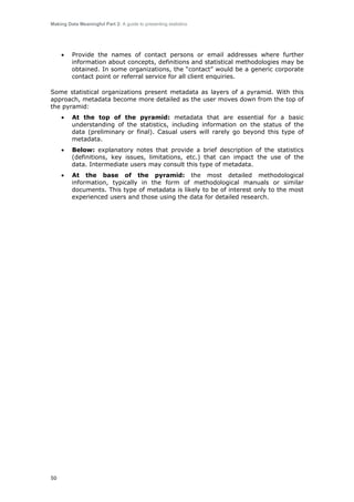 Making Data Meaningful Part 2: A guide to presenting statistics

•

Provide the names of contact persons or email addresses where further
information about concepts, definitions and statistical methodologies may be
obtained. In some organizations, the “contact” would be a generic corporate
contact point or referral service for all client enquiries.

Some statistical organizations present metadata as layers of a pyramid. With this
approach, metadata become more detailed as the user moves down from the top of
the pyramid:
•

•

Below: explanatory notes that provide a brief description of the statistics
(definitions, key issues, limitations, etc.) that can impact the use of the
data. Intermediate users may consult this type of metadata.

•

50

At the top of the pyramid: metadata that are essential for a basic
understanding of the statistics, including information on the status of the
data (preliminary or final). Casual users will rarely go beyond this type of
metadata.

At the base of the pyramid: the most detailed methodological
information, typically in the form of methodological manuals or similar
documents. This type of metadata is likely to be of interest only to the most
experienced users and those using the data for detailed research.

 