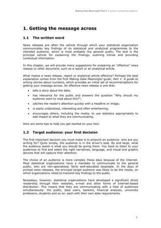 Making Data Meaningful Part 2: A guide to presenting statistics

1. Getting the message across
1.1

The written word

News releases are often the vehicle through which your statistical organization
communicates key findings of its statistical and analytical programmes to the
intended audience, which is most probably the general public. The text is the
principal vehicle for explaining the findings, outlining trends and providing
contextual information.
In this chapter, we will provide many suggestions for preparing an “effective” news
release or other document, such as a report or an analytical article.
What makes a news release, report or analytical article effective? Perhaps the best
explanation comes from the first Making Data Meaningful guide, Part 1: A guide to
writing stories about numbers, which provides an initial set of recommendations for
getting your message across. An effective news release is one that:
•

tells a story about the data;

•

has relevance for the public and answers the question “Why should my
audience want to read about this?”;

•

catches the reader's attention quickly with a headline or image;

•

is easily understood, interesting and often entertaining;

•

encourages others, including the media, to use statistics appropriately to
add impact to what they are communicating.

Here are some tips to help you get started on your text.

1.2

Target audience: your first decision

The first important decision you must make is to pinpoint an audience: who are you
writing for? Quite simply, the audience is in the driver's seat. By and large, what
the audience wants is what you should be giving them. You have to listen to your
audiences to find and select the right narratives, language, and visual and graphic
devices that will capture their attention.
The choice of an audience is more complex these days because of the Internet.
Most statistical organizations have a mandate to communicate to the general
public, who are non-specialized, fairly well-educated laypeople. In the days of
printed news releases, the principal target audience was likely to be the media, on
which organizations relied to transmit key findings to the public.
Nowadays, however, statistical organizations have developed a significant direct
readership through their websites, e-mail and other forms of Internet-based
distribution. This means that they are communicating with a host of audiences
simultaneously: the public, data users, bankers, financial analysts, university
professors, students and so on, each with their own data requirements.

1

 